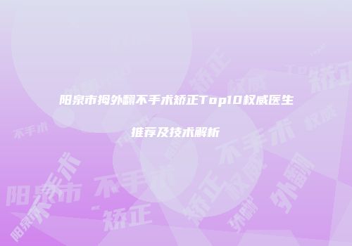 阳泉市拇外翻不手术矫正Top10权威医生推荐及技术解析