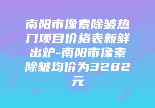 南阳市像素除皱热门项目价格表新鲜出炉-南阳市像素除皱均价为3282元