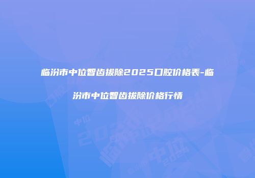 临汾市中位智齿拔除2025口腔价格表-临汾市中位智齿拔除价格行情