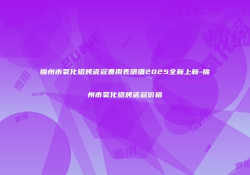 锦州市氧化铝烤瓷冠费用表明细2025全新上新-锦州市氧化铝烤瓷冠价格