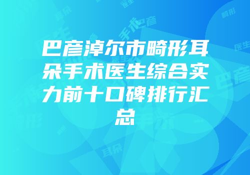 巴彦淖尔市畸形耳朵手术医生综合实力前十口碑排行汇总