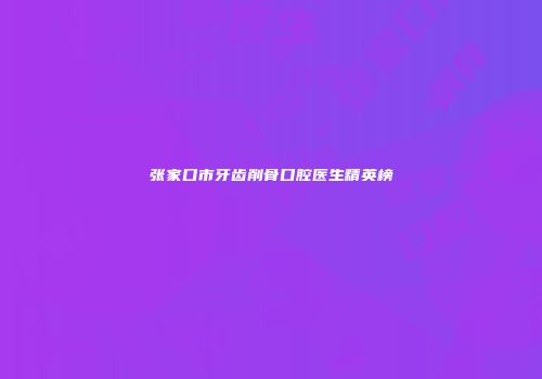 张家口市牙齿削骨口腔医生精英榜