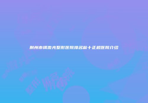 荆州市铒激光整形医院排名前十正规医院介绍