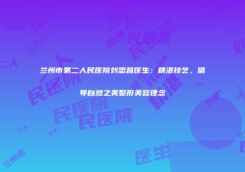 兰州市第二人民医院刘忠昌医生：精湛技艺，倡导自然之美整形美容理念