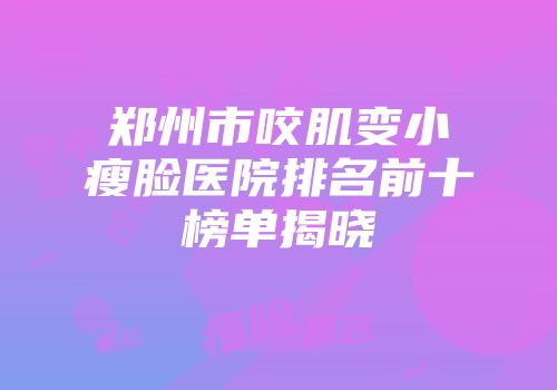 郑州市咬肌变小瘦脸医院排名前十榜单揭晓