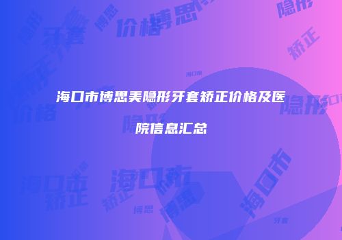 海口市博思美隐形牙套矫正价格及医院信息汇总