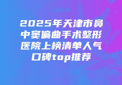 2025年天津市鼻中窦偏曲手术整形医院上榜清单人气口碑top推荐