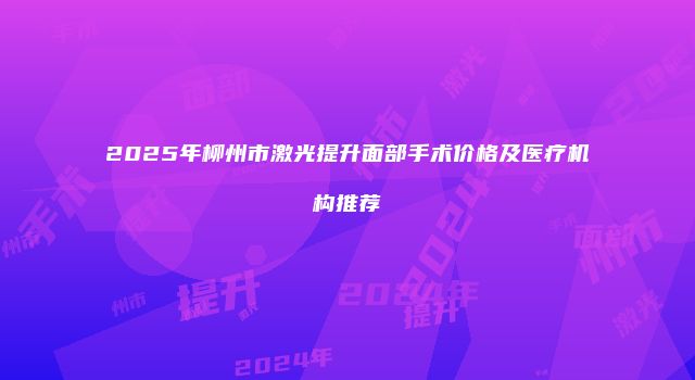 2025年柳州市激光提升面部手术价格及医疗机构推荐