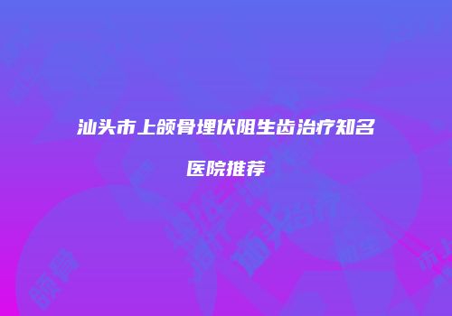 汕头市上颌骨埋伏阻生齿治疗知名医院推荐