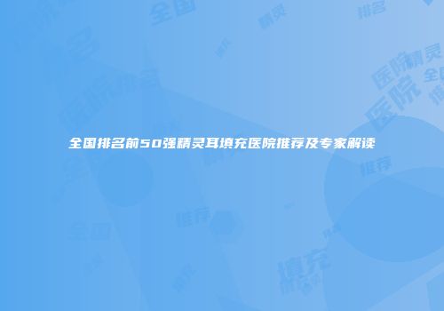 全国排名前50强精灵耳填充医院推荐及专家解读
