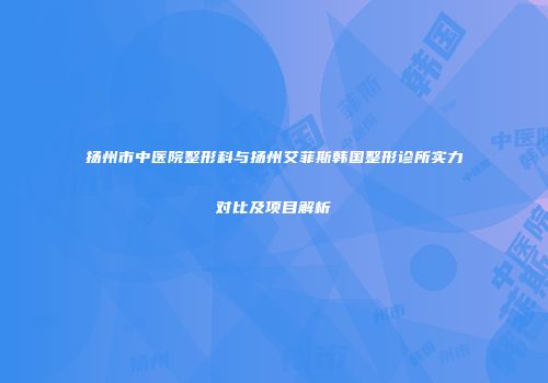 扬州市中医院整形科与扬州艾菲斯韩国整形诊所实力对比及项目解析