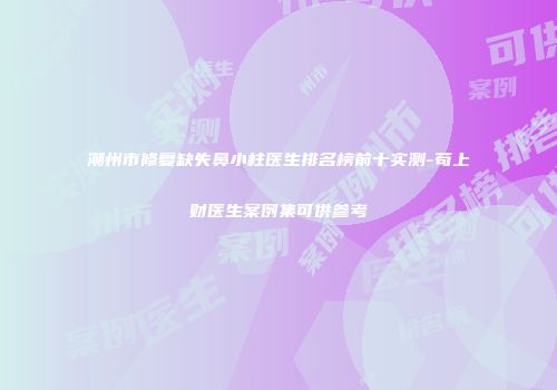 潮州市修复缺失鼻小柱医生排名榜前十实测-苟上财医生案例集可供参考