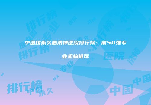 中国纹永久眉洗掉医院排行榜：前50强专业机构推荐