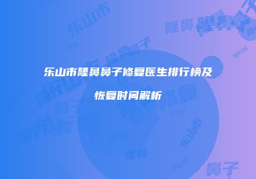 乐山市隆鼻鼻子修复医生排行榜及恢复时间解析