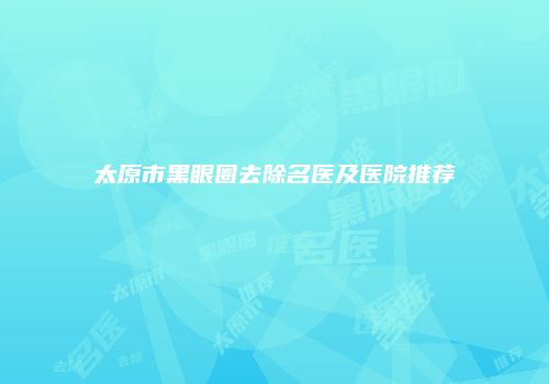 太原市黑眼圈去除名医及医院推荐