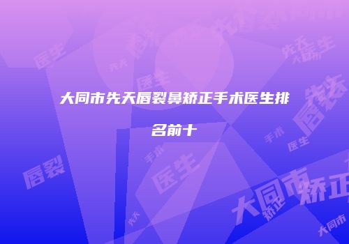大同市先天唇裂鼻矫正手术医生排名前十