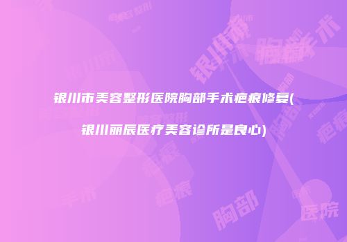 银川市美容整形医院胸部手术疤痕修复(银川丽辰医疗美容诊所是良心)