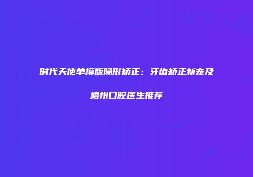 时代天使单模版隐形矫正：牙齿矫正新宠及梧州口腔医生推荐