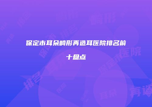 保定市耳朵畸形再造耳医院排名前十盘点