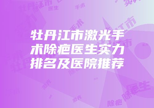 牡丹江市激光手术除疤医生实力排名及医院推荐