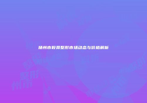 扬州市鞍鼻整形市场动态与价格解析