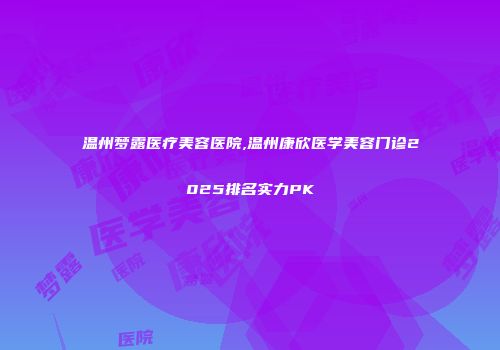 温州梦露医疗美容医院,温州康欣医学美容门诊2025排名实力PK