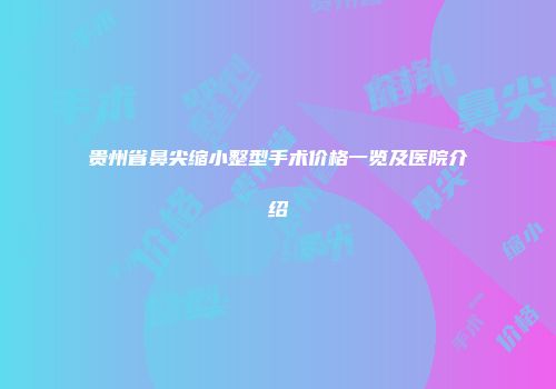 贵州省鼻尖缩小整型手术价格一览及医院介绍
