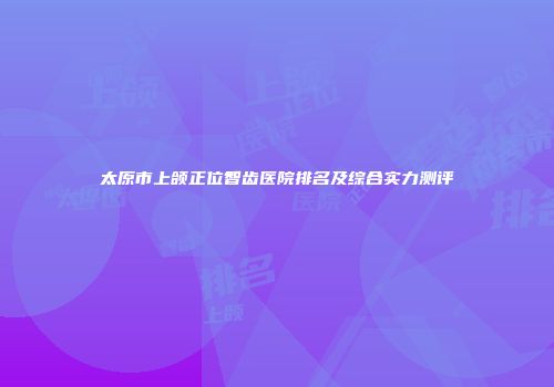 太原市上颌正位智齿医院排名及综合实力测评