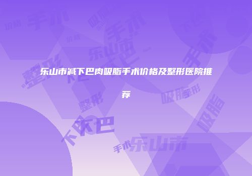 乐山市减下巴肉吸脂手术价格及整形医院推荐