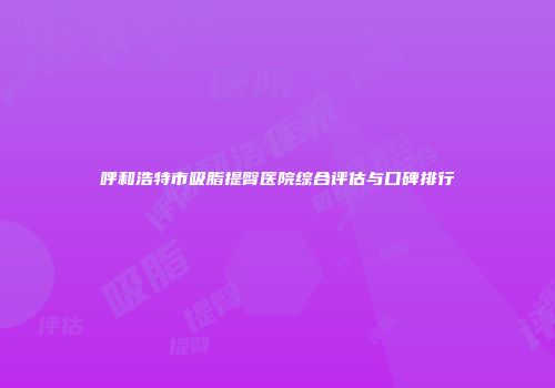 呼和浩特市吸脂提臀医院综合评估与口碑排行