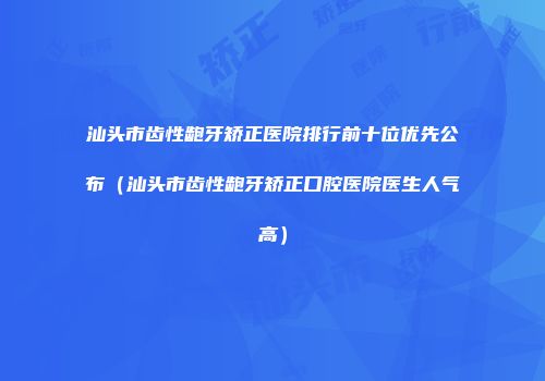 汕头市齿性龅牙矫正医院排行前十位优先公布（汕头市齿性龅牙矫正口腔医院医生人气高）