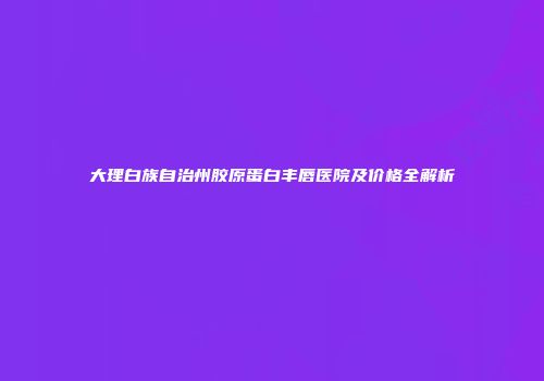 大理白族自治州胶原蛋白丰唇医院及价格全解析