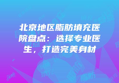 北京地区脂肪填充医院盘点：选择专业医生，打造完美身材