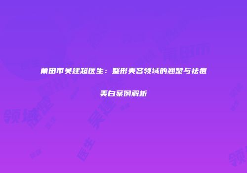 莆田市吴建超医生：整形美容领域的翘楚与祛痘美白案例解析