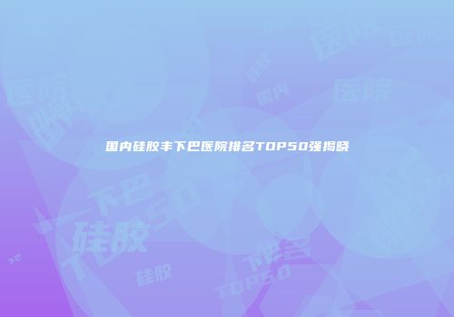 国内硅胶丰下巴医院排名TOP50强揭晓