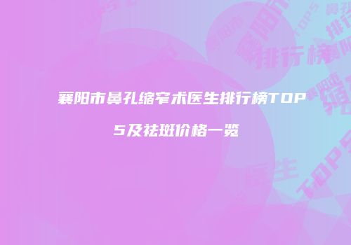 襄阳市鼻孔缩窄术医生排行榜TOP5及祛斑价格一览