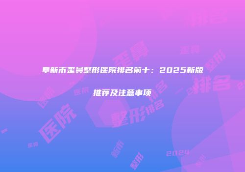 阜新市歪鼻整形医院排名前十：2025新版推荐及注意事项