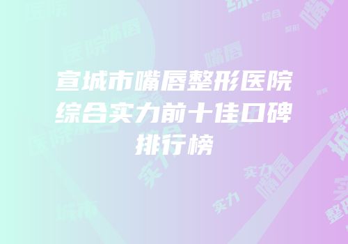 宣城市嘴唇整形医院综合实力前十佳口碑排行榜