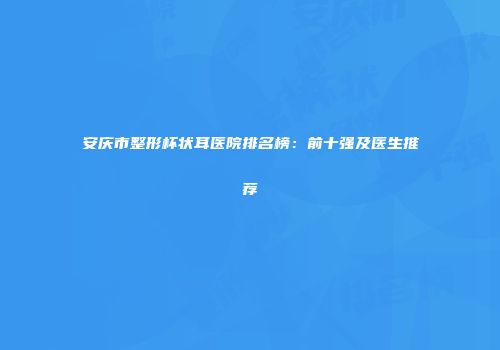 安庆市整形杯状耳医院排名榜：前十强及医生推荐