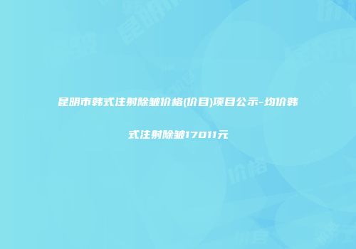 昆明市韩式注射除皱价格(价目)项目公示-均价韩式注射除皱17011元