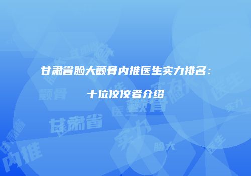 甘肃省脸大颧骨内推医生实力排名：十位佼佼者介绍