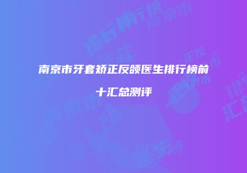 南京市牙套矫正反颌医生排行榜前十汇总测评