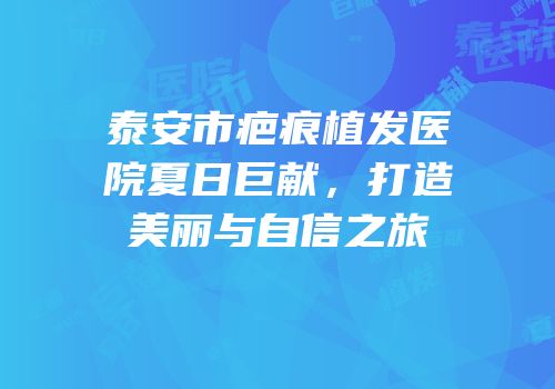 泰安市疤痕植发医院夏日巨献，打造美丽与自信之旅