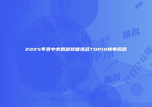 2025年晋中市唇部修复排名TOP10榜单揭晓