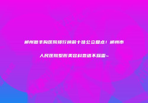 郴州做丰胸医院排行榜前十佳公立盘点！郴州市人民医院整形美容科靠谱不踩雷~
