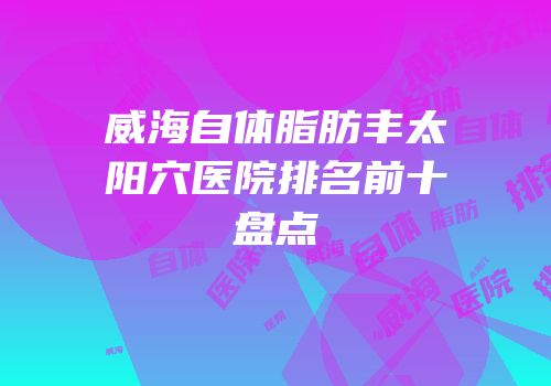 威海自体脂肪丰太阳穴医院排名前十盘点