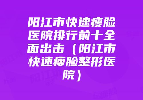 阳江市快速瘦脸医院排行前十全面出击（阳江市快速瘦脸整形医院）