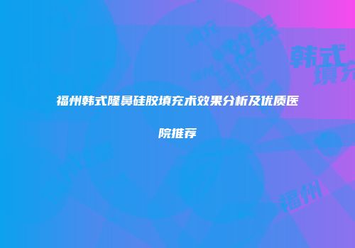 福州韩式隆鼻硅胶填充术效果分析及优质医院推荐
