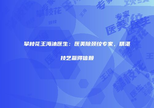 攀枝花王海沐医生：医美除颈纹专家，精湛技艺赢得信赖