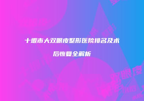 十堰市大双眼皮整形医院排名及术后恢复全解析